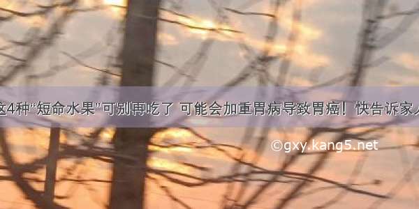 这4种“短命水果”可别再吃了 可能会加重胃病导致胃癌！快告诉家人