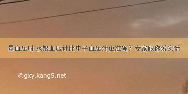 量血压时 水银血压计比电子血压计更准确？专家跟你说实话