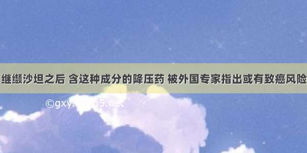 继缬沙坦之后 含这种成分的降压药 被外国专家指出或有致癌风险