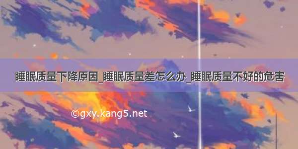 睡眠质量下降原因_睡眠质量差怎么办_睡眠质量不好的危害