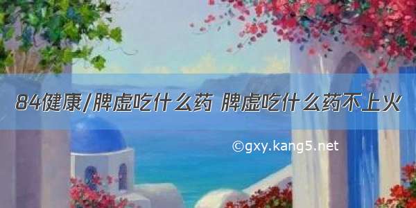 84健康/脾虚吃什么药 脾虚吃什么药不上火