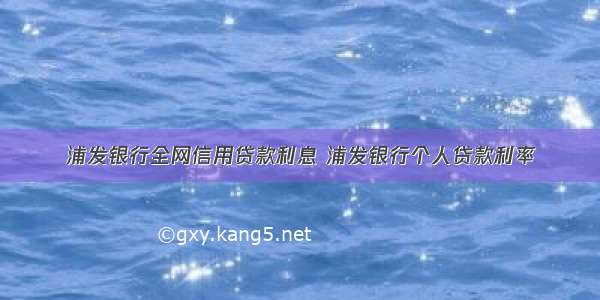 浦发银行全网信用贷款利息 浦发银行个人贷款利率