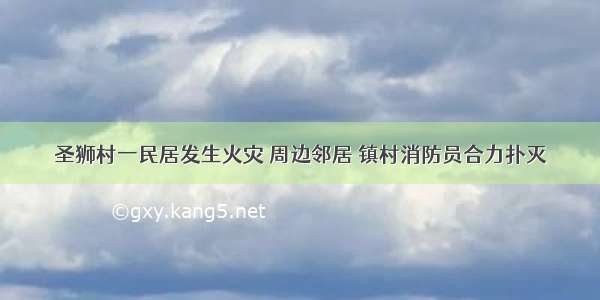 圣狮村一民居发生火灾 周边邻居 镇村消防员合力扑灭