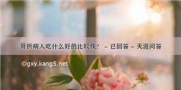 骨折病人吃什么好的比较快？ - 已回答 - 天涯问答