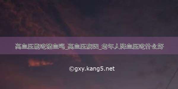 高血压能吃猪血吗_高血压病因_老年人降血压吃什么好