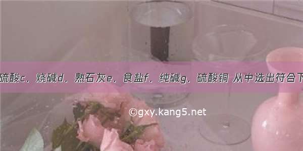 a．盐酸b．硫酸c．烧碱d．熟石灰e．食盐f．纯碱g．硫酸铜 从中选出符合下列要求的物