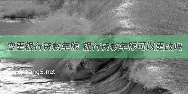 变更银行贷款年限 银行贷款年限可以更改吗