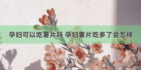 孕妇可以吃薯片吗 孕妇薯片吃多了会怎样