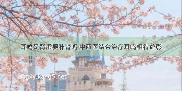 耳鸣是肾虚要补肾吗 中西医结合治疗耳鸣相得益彰