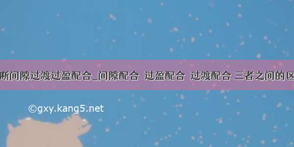 怎么判断间隙过渡过盈配合_间隙配合  过盈配合  过渡配合 三者之间的区别？...