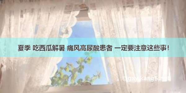 夏季 吃西瓜解暑 痛风高尿酸患者 一定要注意这些事！