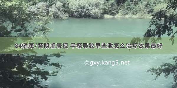 84健康/肾阴虚表现 手瘾导致早些泄怎么治疗效果最好