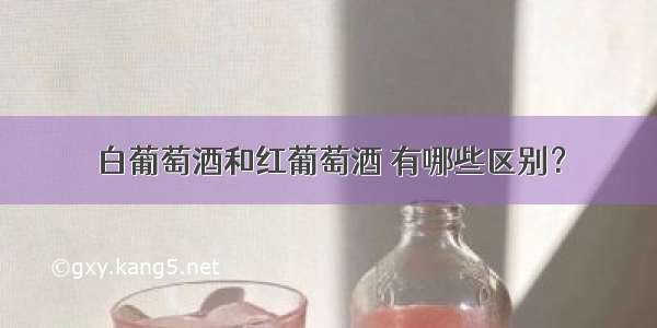 白葡萄酒和红葡萄酒 有哪些区别？