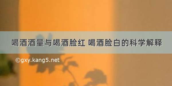 喝酒酒量与喝酒脸红 喝酒脸白的科学解释