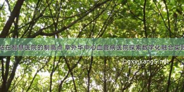 站在智慧医院的制高点 阜外华中心血管病医院探索数字化融合实践