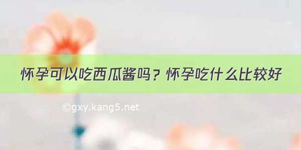 怀孕可以吃西瓜酱吗？怀孕吃什么比较好