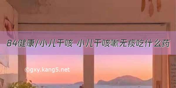 84健康/小儿干咳 小儿干咳嗽无痰吃什么药