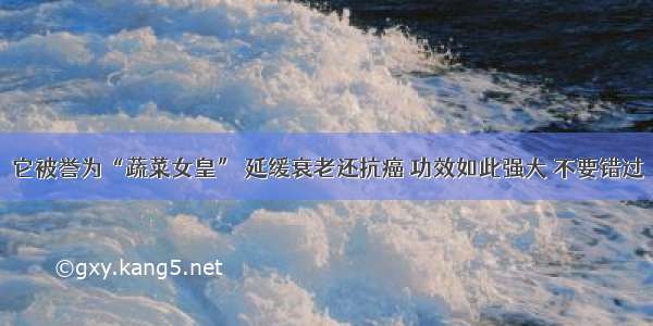 它被誉为“蔬菜女皇” 延缓衰老还抗癌 功效如此强大 不要错过