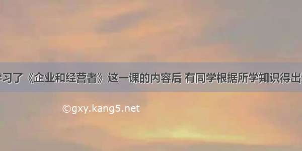 单选题在学习了《企业和经营者》这一课的内容后 有同学根据所学知识得出这样一个结