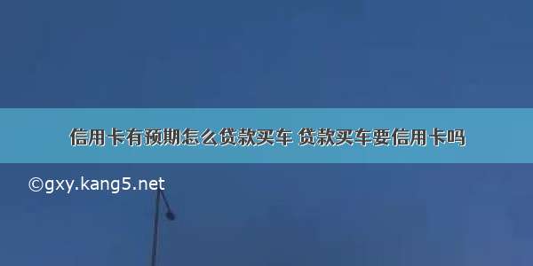 信用卡有预期怎么贷款买车 贷款买车要信用卡吗