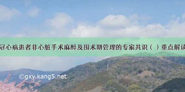 冠心病患者非心脏手术麻醉及围术期管理的专家共识（）重点解读