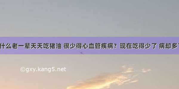 为什么老一辈天天吃猪油 很少得心血管疾病？现在吃得少了 病却多了？