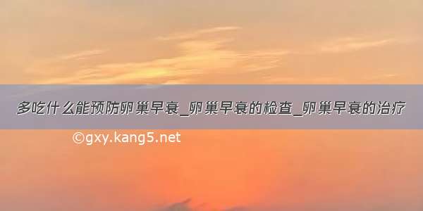 多吃什么能预防卵巢早衰_卵巢早衰的检查_卵巢早衰的治疗