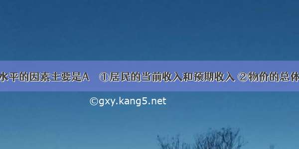 影响消费水平的因素主要是A　　①居民的当前收入和预期收入 ②物价的总体水平　　③