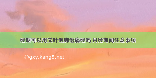 经期可以用艾叶泡脚治痛经吗 月经期间注意事项