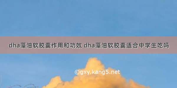 dha藻油软胶囊作用和功效 dha藻油软胶囊适合中学生吃吗