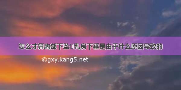 怎么才算胸部下坠	乳房下垂是由于什么原因导致的