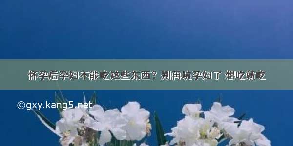 怀孕后孕妇不能吃这些东西？别再坑孕妇了 想吃就吃