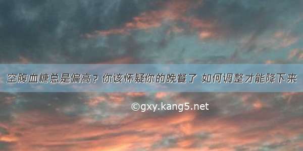 空腹血糖总是偏高？你该怀疑你的晚餐了 如何调整才能降下来