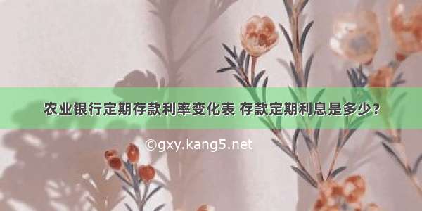 农业银行定期存款利率变化表 存款定期利息是多少？