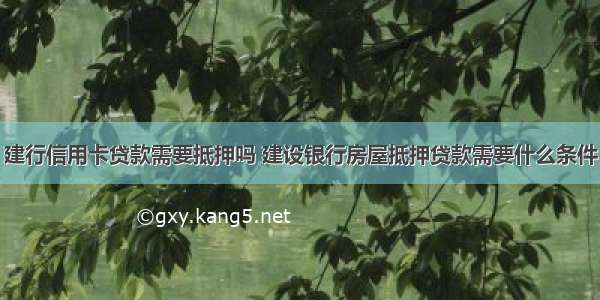 建行信用卡贷款需要抵押吗 建设银行房屋抵押贷款需要什么条件