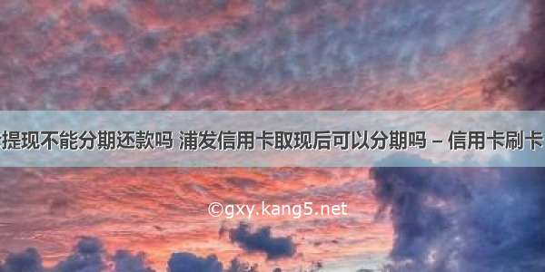 信用卡提现不能分期还款吗 浦发信用卡取现后可以分期吗 – 信用卡刷卡 – 前端