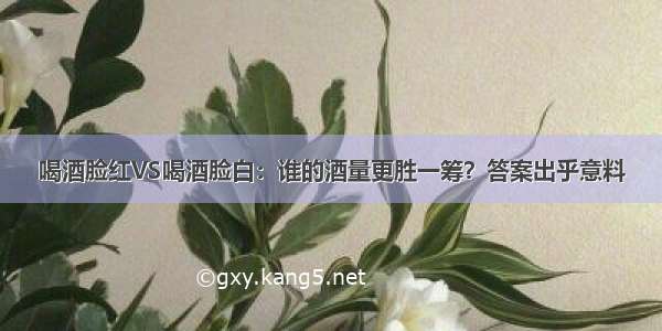 喝酒脸红VS喝酒脸白：谁的酒量更胜一筹？答案出乎意料