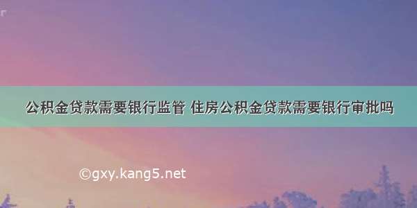 公积金贷款需要银行监管 住房公积金贷款需要银行审批吗