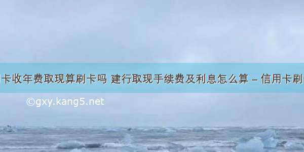 建行信用卡收年费取现算刷卡吗 建行取现手续费及利息怎么算 – 信用卡刷卡 – 前端