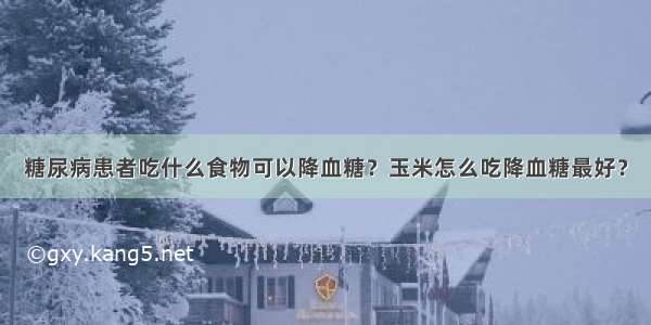 糖尿病患者吃什么食物可以降血糖？玉米怎么吃降血糖最好？