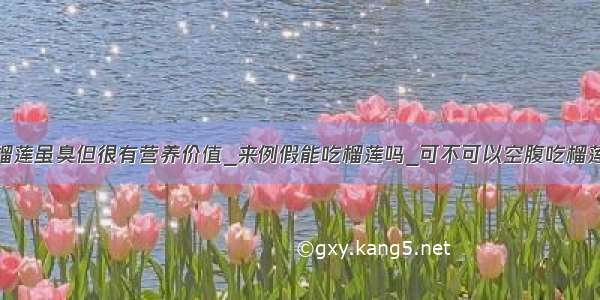 榴莲虽臭但很有营养价值_来例假能吃榴莲吗_可不可以空腹吃榴莲