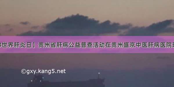 【7.28世界肝炎日】贵州省肝病公益普查活动在贵州盛京中医肝病医院现已开始