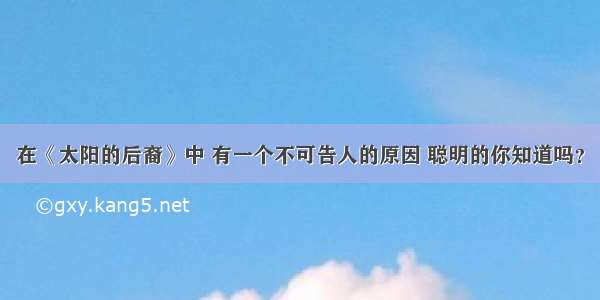 在《太阳的后裔》中 有一个不可告人的原因 聪明的你知道吗？