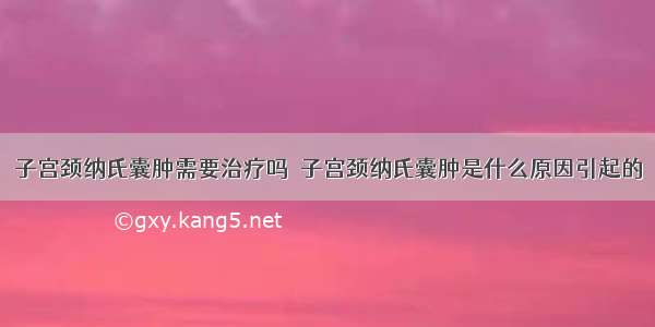 子宫颈纳氏囊肿需要治疗吗	 子宫颈纳氏囊肿是什么原因引起的