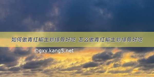 如何做青红椒生炒排骨好吃 怎么做青红椒生炒排骨好吃