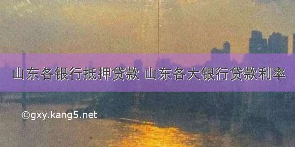 山东各银行抵押贷款 山东各大银行贷款利率