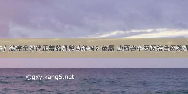 「透析」能完全替代正常的肾脏功能吗？董晶 山西省中西医结合医院肾病一科