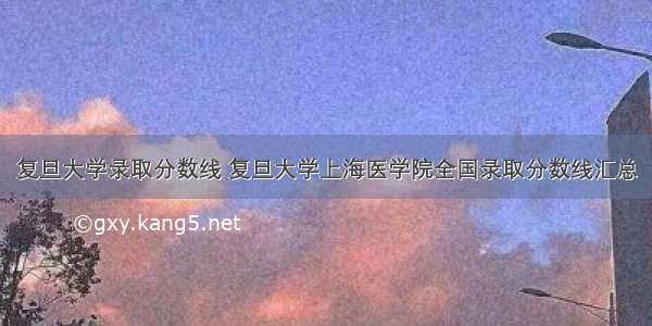 复旦大学录取分数线 复旦大学上海医学院全国录取分数线汇总