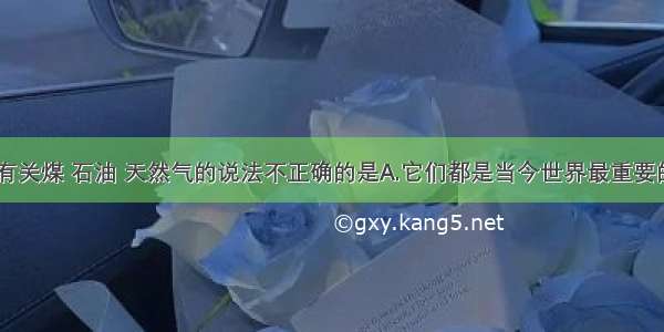 单选题下列有关煤 石油 天然气的说法不正确的是A.它们都是当今世界最重要的化石能源B.