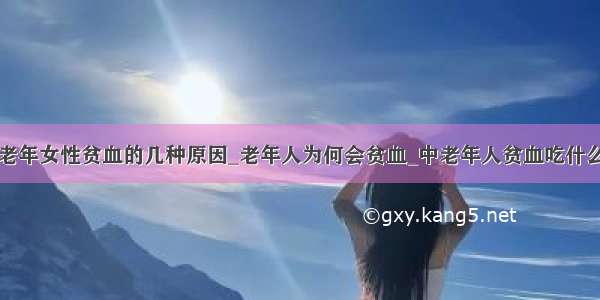 老年女性贫血的几种原因_老年人为何会贫血_中老年人贫血吃什么